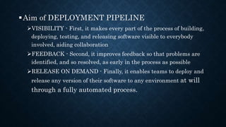 Aim of DEPLOYMENT PIPELINE
VISIBILITY - First, it makes every part of the process of building,
deploying, testing, and releasing software visible to everybody
involved, aiding collaboration
FEEDBACK - Second, it improves feedback so that problems are
identified, and so resolved, as early in the process as possible
RELEASE ON DEMAND - Finally, it enables teams to deploy and
release any version of their software to any environment at will
through a fully automated process.
 