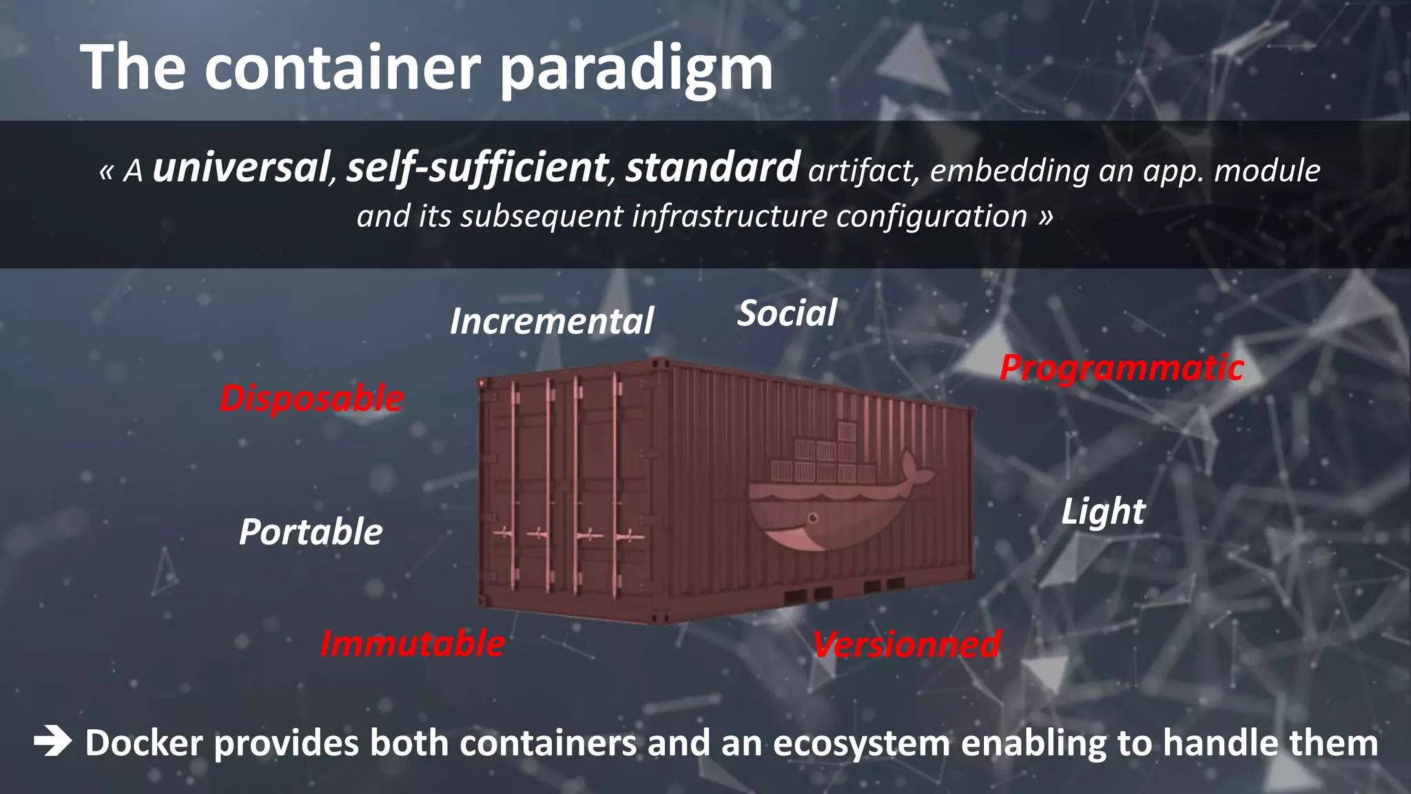 The container paradigm
 Docker provides both containers and an ecosystem enabling to handle them
Immutable Versionned
Light
Portable
Disposable
Programmatic
SocialIncremental
« A universal, self-sufficient, standard artifact, embedding an app. module
and its subsequent infrastructure configuration »
 