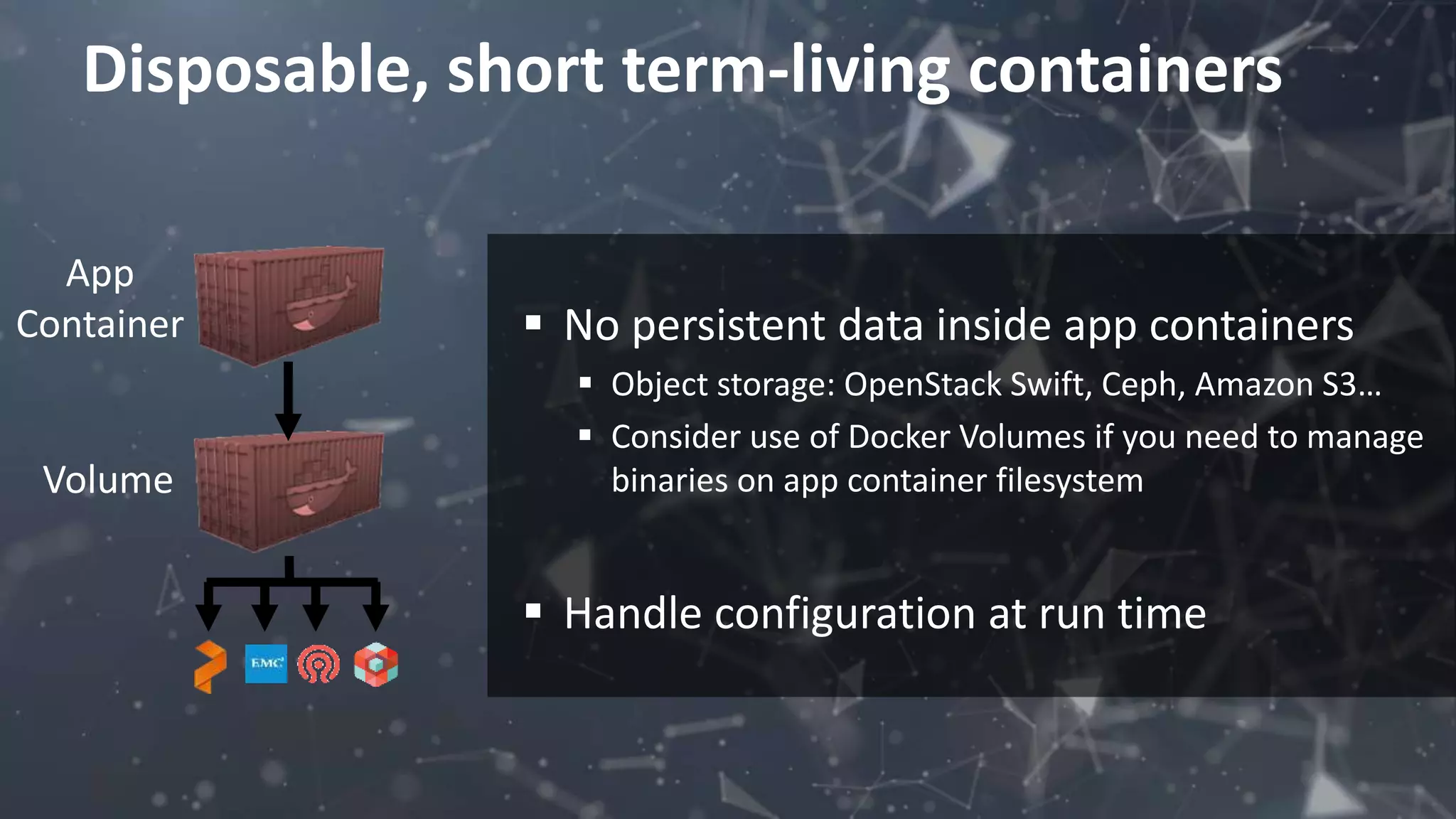 Disposable, short term-living containers
 No persistent data inside app containers
 Object storage: OpenStack Swift, Ceph, Amazon S3…
 Consider use of Docker Volumes if you need to manage
binaries on app container filesystem
 Handle configuration at run time
App
Container
Volume
 