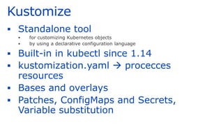 Kustomize
▪ Standalone tool
▪ for customizing Kubernetes objects
▪ by using a declarative configuration language
▪ Built-in in kubectl since 1.14
▪ kustomization.yaml → procecces
resources
▪ Bases and overlays
▪ Patches, ConfigMaps and Secrets,
Variable substitution
 