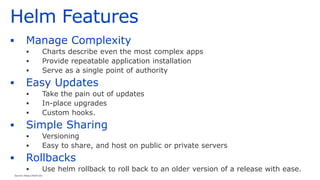 Helm Features
▪ Manage Complexity
▪ Charts describe even the most complex apps
▪ Provide repeatable application installation
▪ Serve as a single point of authority
▪ Easy Updates
▪ Take the pain out of updates
▪ In-place upgrades
▪ Custom hooks.
▪ Simple Sharing
▪ Versioning
▪ Easy to share, and host on public or private servers
▪ Rollbacks
▪ Use helm rollback to roll back to an older version of a release with ease.
Source: https://helm.sh/
 