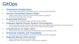 GitOps
▪ Declarative Configuration:
▪ System state is described in a declarative manner, usually using files like YAML.
▪ Version-Controlled System State:
▪ Desired system state is stored in a version control system, typically Git.
▪ Git serves as the single source of truth.
▪ Automated Delivery:
▪ Changes in the Git repository trigger automatic system updates.
▪ Software Agents Ensure System Convergence:
▪ Tools continuously monitor and ensure the actual system state matches the desired state in the Git repository.
▪ Any discrepancies lead the system to self-correct to match the desired state.
▪ Infrastructure as Code (IaC):
▪ Infrastructure setup and configuration are defined and version-controlled as code.
▪ Enhanced Visibility and Traceability:
▪ All changes are tracked, auditable, and can be rolled back using Git's capabilities.
▪ Reduced Manual Intervention:
▪ Direct changes to production are discouraged.
▪ Changes are made via pull requests or commits to the repository.
 