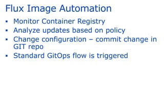 Flux Image Automation
▪ Monitor Container Registry
▪ Analyze updates based on policy
▪ Change configuration – commit change in
GIT repo
▪ Standard GitOps flow is triggered
 