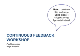 CONTINUOUS FEEDBACK
WORKSHOP
Facilitator notes
Jorge Baldeón
Note: I don’t run
this workshop
using slides. I
suggest using
flipcharts instead.
 