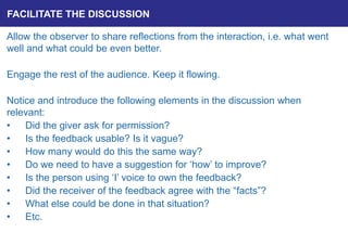 FACILITATE THE DISCUSSION
Allow the observer to share reflections from the interaction, i.e. what went
well and what could be even better.
Engage the rest of the audience. Keep it flowing.
Notice and introduce the following elements in the discussion when
relevant:
• Did the giver ask for permission?
• Is the feedback usable? Is it vague?
• How many would do this the same way?
• Do we need to have a suggestion for ‘how’ to improve?
• Is the person using ‘I’ voice to own the feedback?
• Did the receiver of the feedback agree with the “facts”?
• What else could be done in that situation?
• Etc.
 
