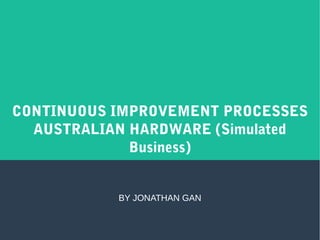 CONTINUOUS IMPROVEMENT PROCESSES
AUSTRALIAN HARDWARE (Simulated
Business)
BY JONATHAN GAN
 