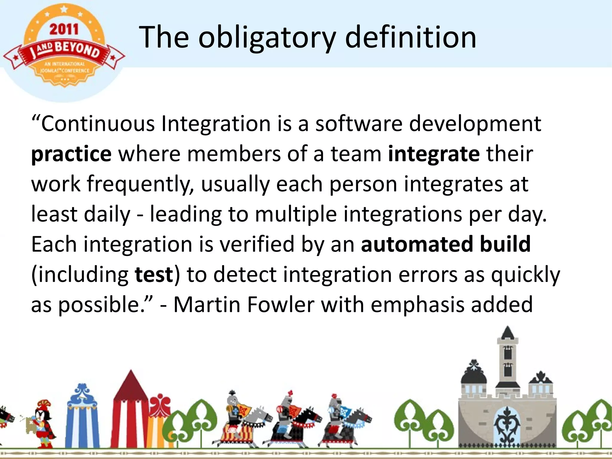 The obligatory definition “ Continuous Integration is a software development  practice  where members of a team  integrate  their work frequently, usually each person integrates at least daily - leading to multiple integrations per day. Each integration is verified by an  automated build  (including  test ) to detect integration errors as quickly as possible.” - Martin Fowler with emphasis added 
