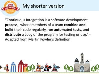 My shorter version “ Continuous Integration is a software development  process ,  where members of a team  combine and build  their code regularly, run  automated tests , and  distribute  a copy of the program for testing or use.” - Adapted from Martin Fowler's definition 