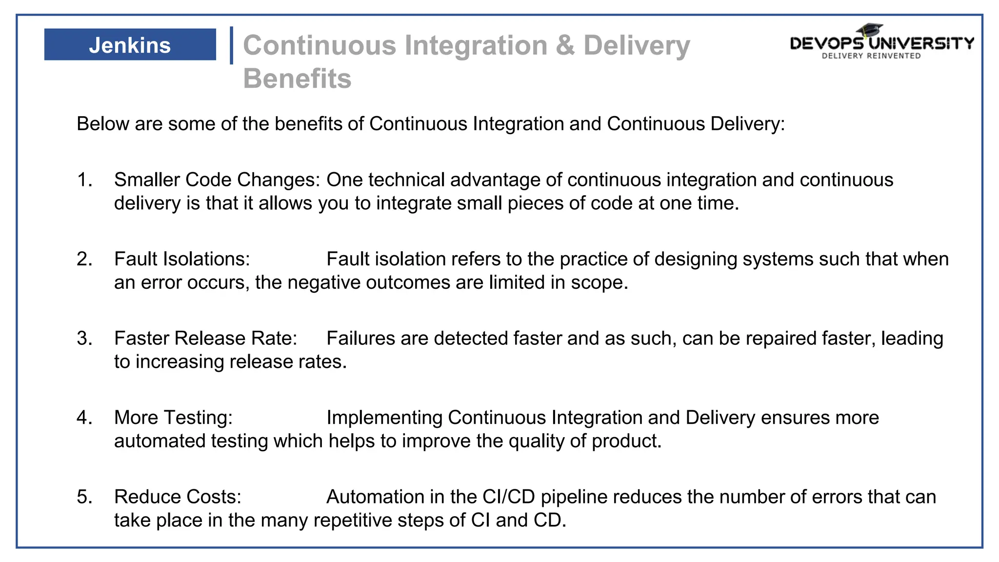 Below are some of the benefits of Continuous Integration and Continuous Delivery:
1. Smaller Code Changes: One technical advantage of continuous integration and continuous
delivery is that it allows you to integrate small pieces of code at one time.
2. Fault Isolations: Fault isolation refers to the practice of designing systems such that when
an error occurs, the negative outcomes are limited in scope.
3. Faster Release Rate: Failures are detected faster and as such, can be repaired faster, leading
to increasing release rates.
4. More Testing: Implementing Continuous Integration and Delivery ensures more
automated testing which helps to improve the quality of product.
5. Reduce Costs: Automation in the CI/CD pipeline reduces the number of errors that can
take place in the many repetitive steps of CI and CD.
Continuous Integration & Delivery
Benefits
Jenkins
 