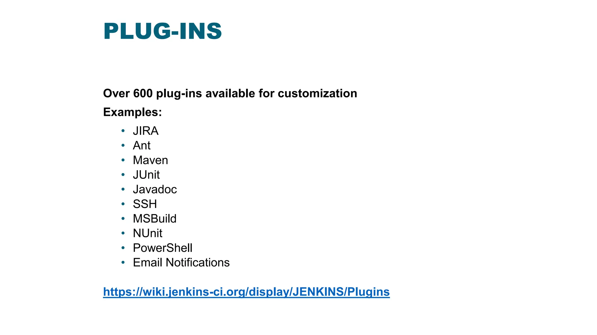 PLUG-INS
Over 600 plug-ins available for customization
Examples:
• JIRA
• Ant
• Maven
• JUnit
• Javadoc
• SSH
• MSBuild
• NUnit
• PowerShell
• Email Notifications
https://wiki.jenkins-ci.org/display/JENKINS/Plugins
 