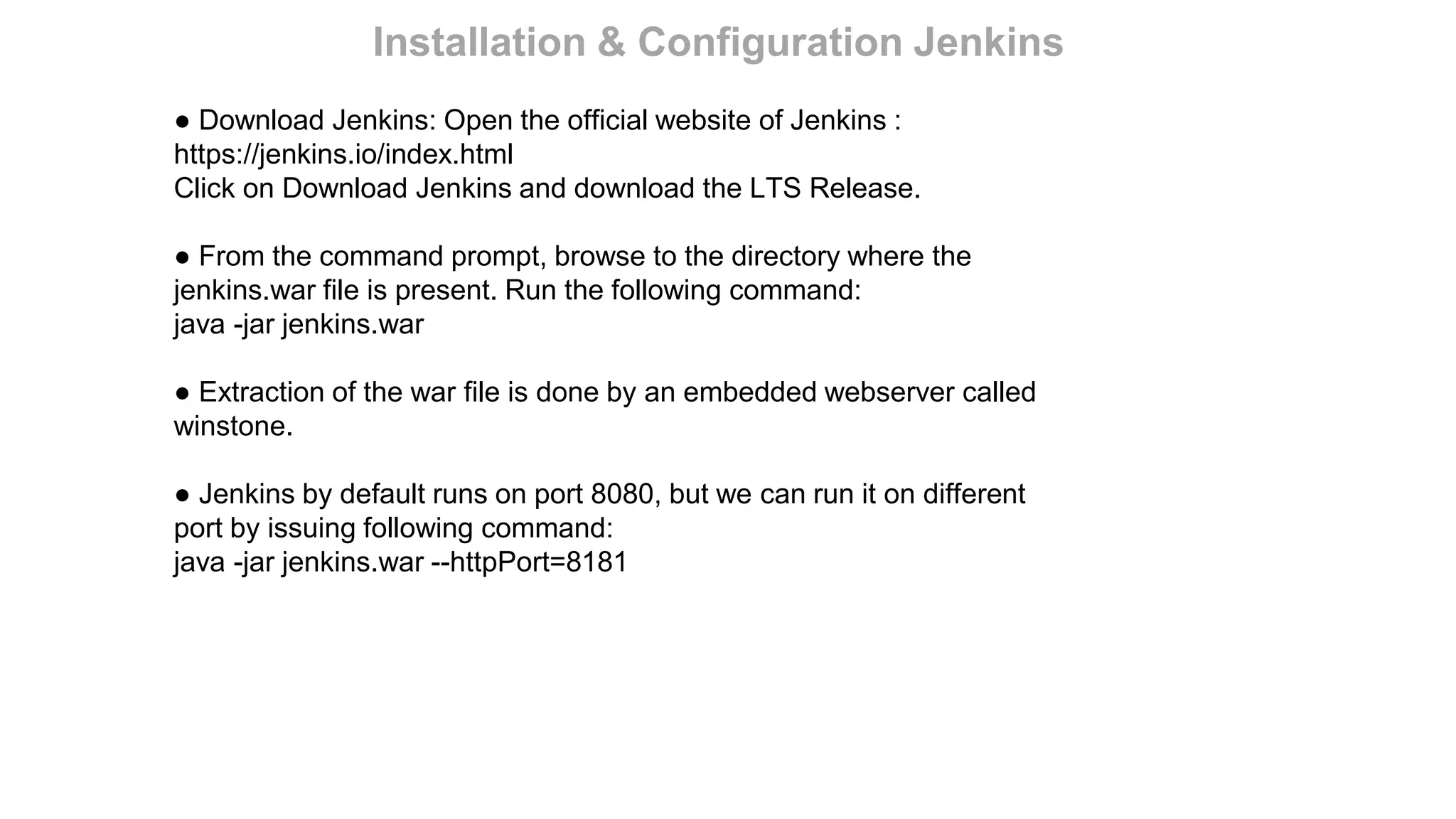● Download Jenkins: Open the official website of Jenkins :
https://jenkins.io/index.html
Click on Download Jenkins and download the LTS Release.
● From the command prompt, browse to the directory where the
jenkins.war file is present. Run the following command:
java -jar jenkins.war
● Extraction of the war file is done by an embedded webserver called
winstone.
● Jenkins by default runs on port 8080, but we can run it on different
port by issuing following command:
java -jar jenkins.war --httpPort=8181
Installation & Configuration Jenkins
 