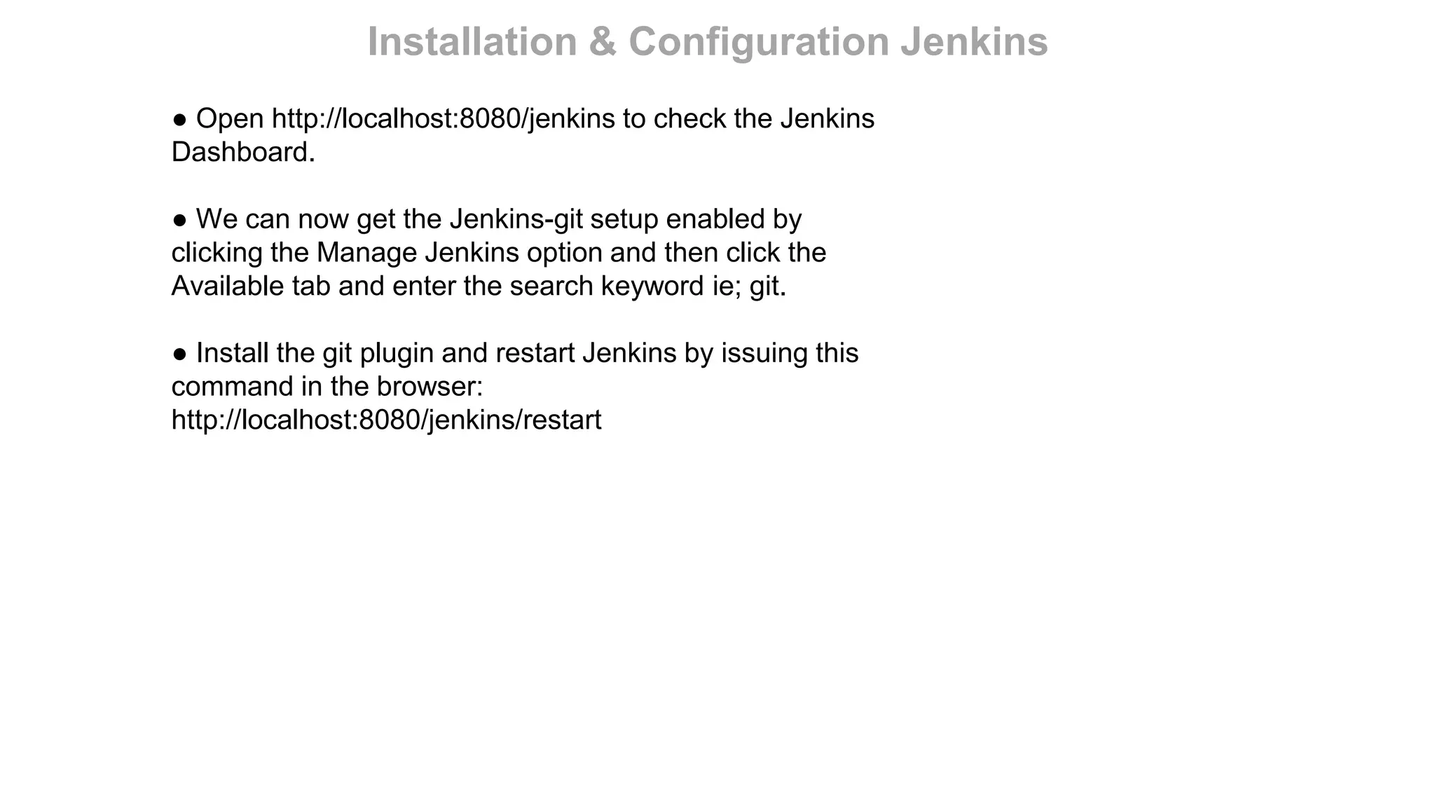 ● Open http://localhost:8080/jenkins to check the Jenkins
Dashboard.
● We can now get the Jenkins-git setup enabled by
clicking the Manage Jenkins option and then click the
Available tab and enter the search keyword ie; git.
● Install the git plugin and restart Jenkins by issuing this
command in the browser:
http://localhost:8080/jenkins/restart
Installation & Configuration Jenkins
 