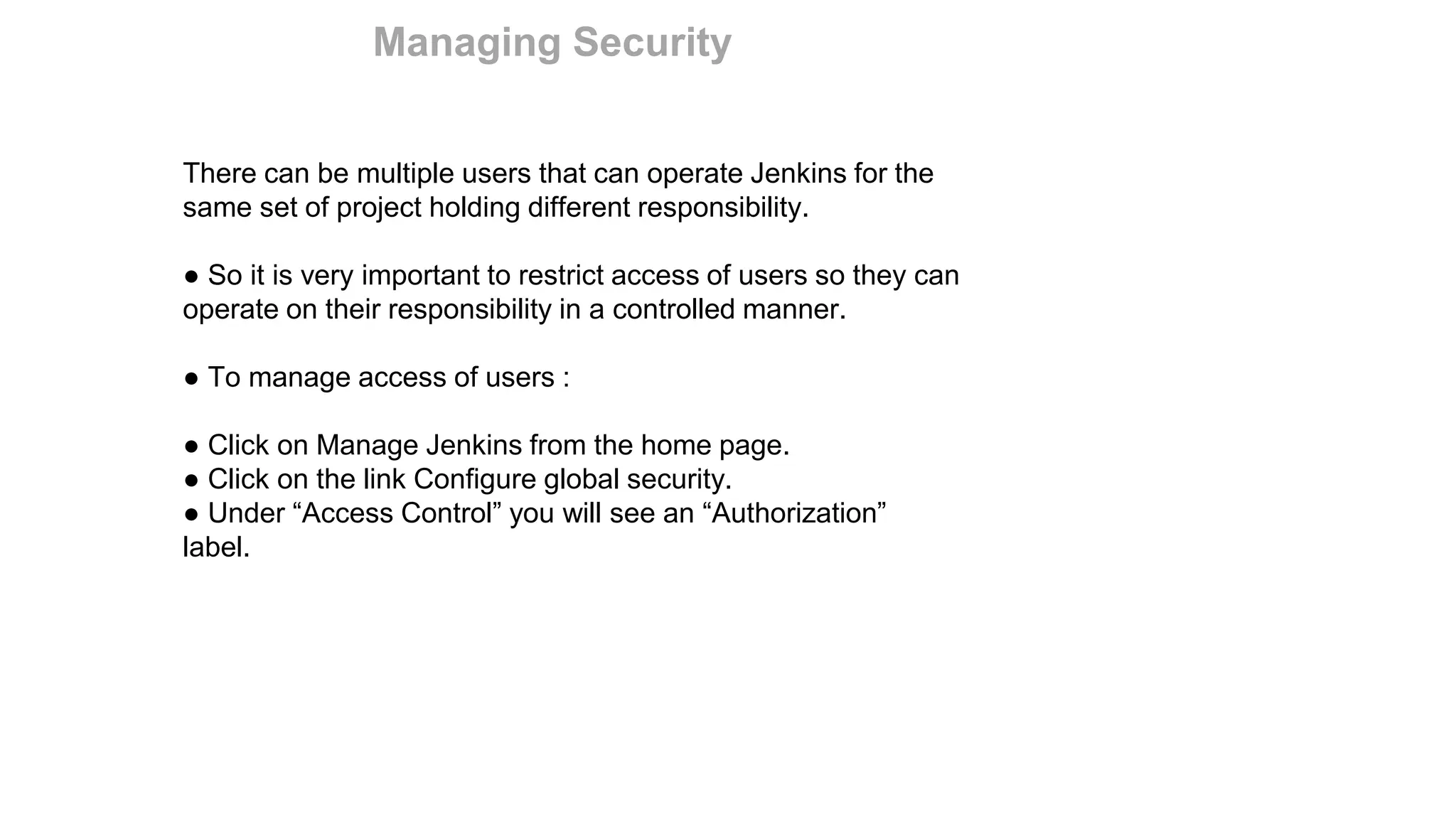 There can be multiple users that can operate Jenkins for the
same set of project holding different responsibility.
● So it is very important to restrict access of users so they can
operate on their responsibility in a controlled manner.
● To manage access of users :
● Click on Manage Jenkins from the home page.
● Click on the link Configure global security.
● Under “Access Control” you will see an “Authorization”
label.
Managing Security
 