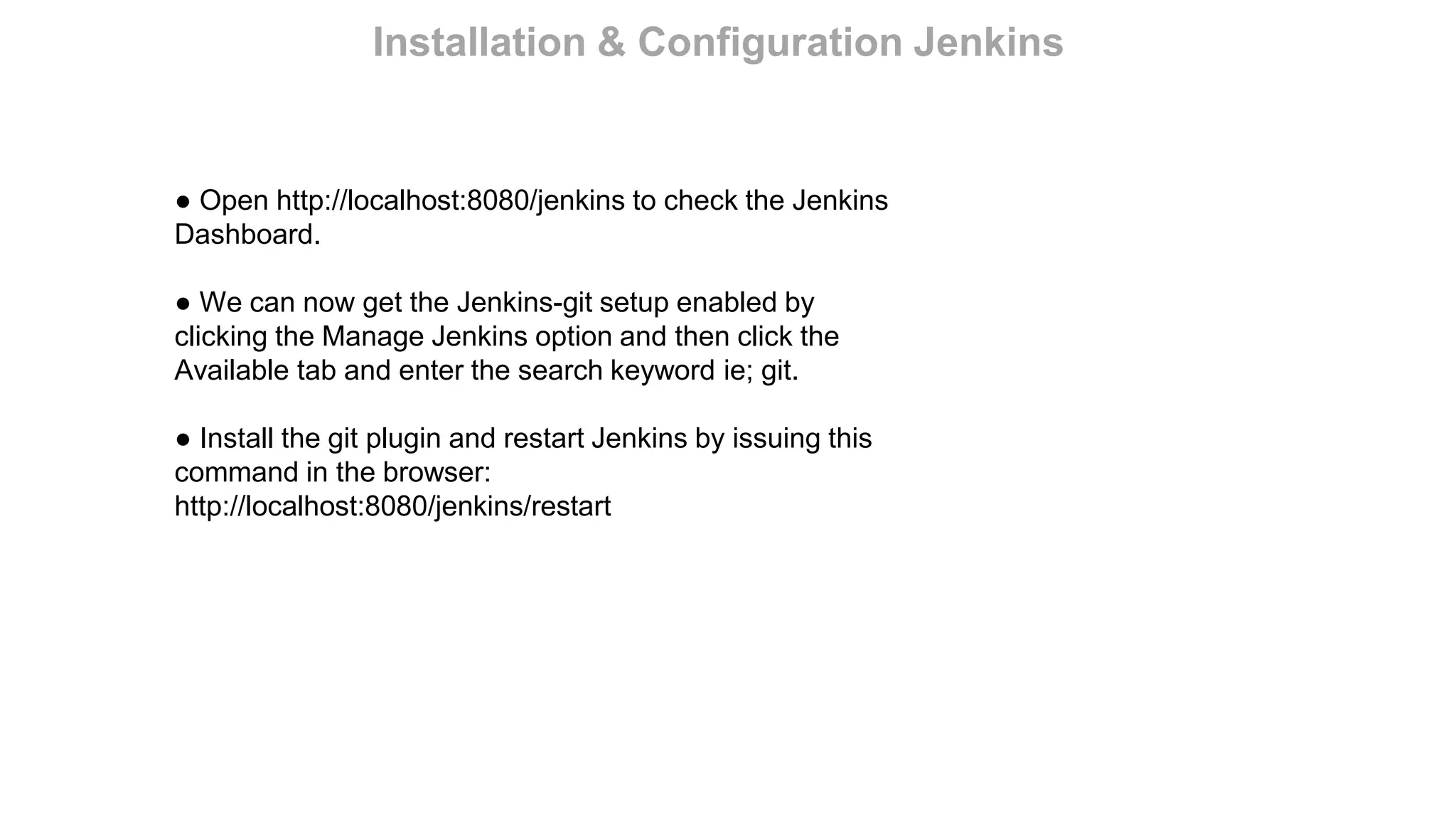 ● Open http://localhost:8080/jenkins to check the Jenkins
Dashboard.
● We can now get the Jenkins-git setup enabled by
clicking the Manage Jenkins option and then click the
Available tab and enter the search keyword ie; git.
● Install the git plugin and restart Jenkins by issuing this
command in the browser:
http://localhost:8080/jenkins/restart
Installation & Configuration Jenkins
 