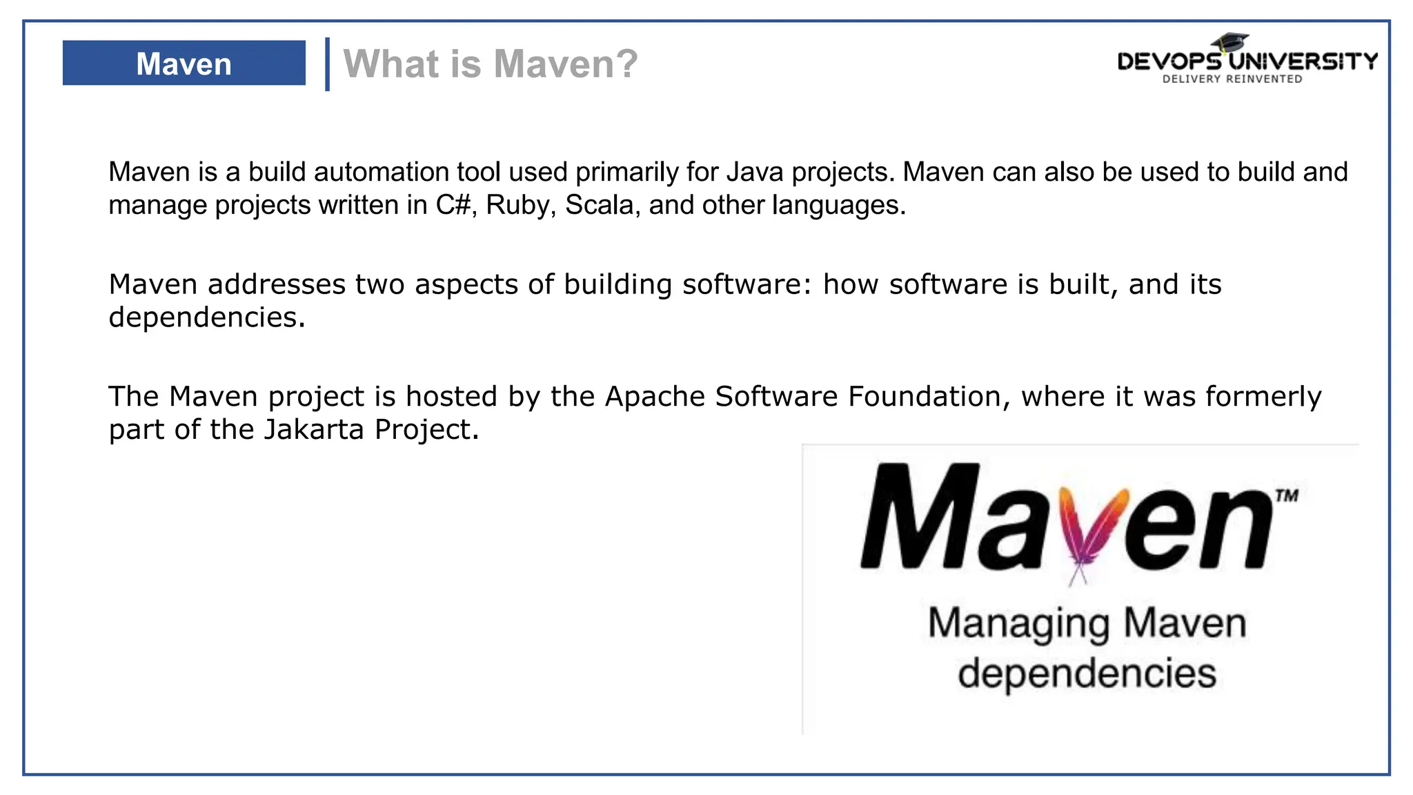 Maven is a build automation tool used primarily for Java projects. Maven can also be used to build and
manage projects written in C#, Ruby, Scala, and other languages.
Maven addresses two aspects of building software: how software is built, and its
dependencies.
The Maven project is hosted by the Apache Software Foundation, where it was formerly
part of the Jakarta Project.
What is Maven?
Maven
DevOps integrates
Developers and operation
teams
to improve collaboration and
productivity
automating infrastructure,
automating workflows
measuring application
performance
by
Continuously
 