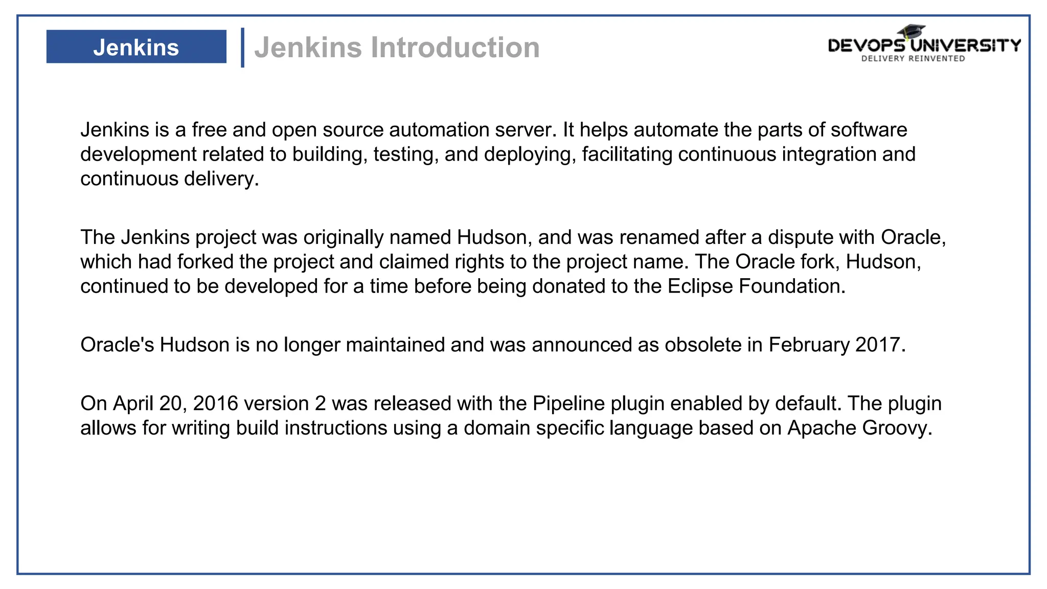 Jenkins is a free and open source automation server. It helps automate the parts of software
development related to building, testing, and deploying, facilitating continuous integration and
continuous delivery.
The Jenkins project was originally named Hudson, and was renamed after a dispute with Oracle,
which had forked the project and claimed rights to the project name. The Oracle fork, Hudson,
continued to be developed for a time before being donated to the Eclipse Foundation.
Oracle's Hudson is no longer maintained and was announced as obsolete in February 2017.
On April 20, 2016 version 2 was released with the Pipeline plugin enabled by default. The plugin
allows for writing build instructions using a domain specific language based on Apache Groovy.
Jenkins Introduction
Jenkins
 
