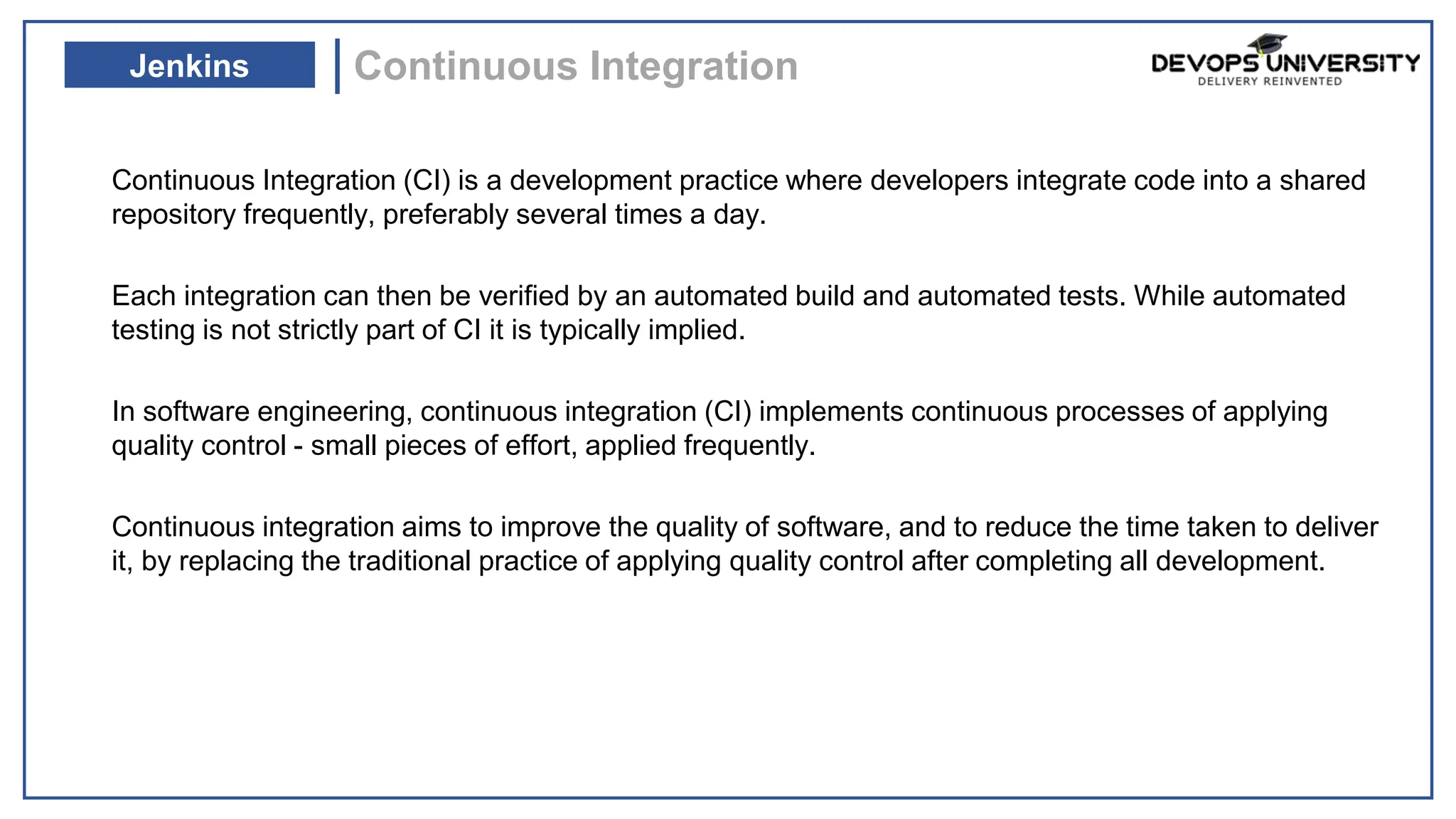Continuous Integration (CI) is a development practice where developers integrate code into a shared
repository frequently, preferably several times a day.
Each integration can then be verified by an automated build and automated tests. While automated
testing is not strictly part of CI it is typically implied.
In software engineering, continuous integration (CI) implements continuous processes of applying
quality control - small pieces of effort, applied frequently.
Continuous integration aims to improve the quality of software, and to reduce the time taken to deliver
it, by replacing the traditional practice of applying quality control after completing all development.
Continuous Integration
Jenkins
 
