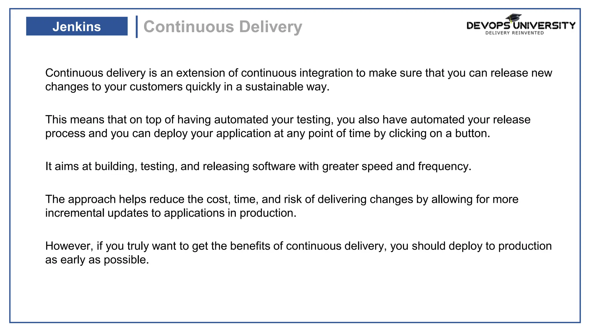 Continuous delivery is an extension of continuous integration to make sure that you can release new
changes to your customers quickly in a sustainable way.
This means that on top of having automated your testing, you also have automated your release
process and you can deploy your application at any point of time by clicking on a button.
It aims at building, testing, and releasing software with greater speed and frequency.
The approach helps reduce the cost, time, and risk of delivering changes by allowing for more
incremental updates to applications in production.
However, if you truly want to get the benefits of continuous delivery, you should deploy to production
as early as possible.
Continuous Delivery
Jenkins
 