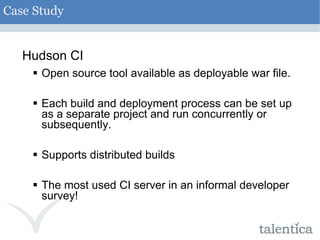 Hudson CI Open source tool available as deployable war file. Each build and deployment process can be set up as a separate project and run concurrently or subsequently. Supports distributed builds The most used CI server in an informal developer survey! Case Study 