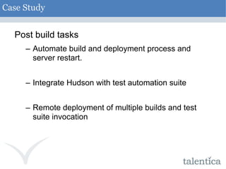 Post build tasks Automate build and deployment process and server restart. Integrate Hudson with test automation suite Remote deployment of multiple builds and test suite invocation Case Study 