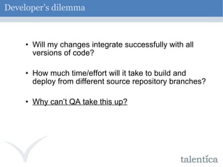 Developer’s dilemma Will my changes integrate successfully with all versions of code? How much time/effort will it take to build and deploy from different source repository branches? Why can’t QA take this up? 