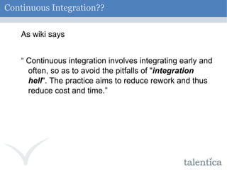 Continuous Integration?? As wiki says “  Continuous integration involves integrating early and often, so as to avoid the pitfalls of " integration hell ". The practice aims to reduce rework and thus reduce cost and time.” 