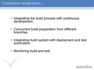 Continuous Integration…. Integrating the build process with continuous development. Concurrent build preparation from different branches. Integrating build system with deployment and test automation. Monitoring build and test. 