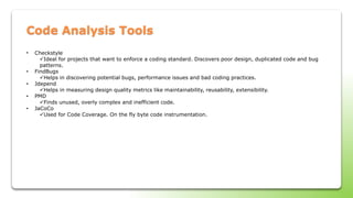 Code Analysis Tools
• Checkstyle
Ideal for projects that want to enforce a coding standard. Discovers poor design, duplicated code and bug
patterns.
• FindBugs
Helps in discovering potential bugs, performance issues and bad coding practices.
• Jdepend
Helps in measuring design quality metrics like maintainability, reusability, extensibility.
• PMD
Finds unused, overly complex and inefficient code.
• JaCoCo
Used for Code Coverage. On the fly byte code instrumentation.
 