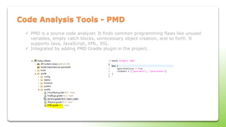 Code Analysis Tools - PMD
 PMD is a source code analyzer. It finds common programming flaws like unused
variables, empty catch blocks, unnecessary object creation, and so forth. It
supports Java, JavaScript, XML, XSL.
 Integrated by adding PMD Gradle plugin in the project.
 