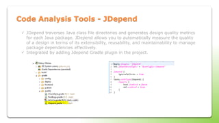 Code Analysis Tools - JDepend
 JDepend traverses Java class file directories and generates design quality metrics
for each Java package. JDepend allows you to automatically measure the quality
of a design in terms of its extensibility, reusability, and maintainability to manage
package dependencies effectively.
 Integrated by adding Jdepend Gradle plugin in the project.
 