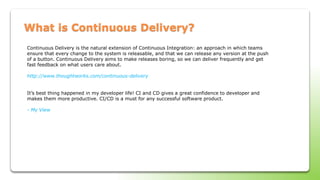 What is Continuous Delivery?
Continuous Delivery is the natural extension of Continuous Integration: an approach in which teams
ensure that every change to the system is releasable, and that we can release any version at the push
of a button. Continuous Delivery aims to make releases boring, so we can deliver frequently and get
fast feedback on what users care about.
http://www.thoughtworks.com/continuous-delivery
It’s best thing happened in my developer life! CI and CD gives a great confidence to developer and
makes them more productive. CI/CD is a must for any successful software product.
- My View
 