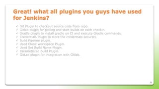33
Great! what all plugins you guys have used
for Jenkins?
 Git Plugin to checkout source code from repo.
 Gitlab plugin for polling and start builds on each checkin.
 Gradle plugin to install gradle on CI and execute Gradle commands.
 Credentials Plugin to store the credentials securely.
 Build Pipeline plugin.
 Used Clone Workspace Plugin.
 Used Set Build Name Plugin.
 Parametrized Build Plugin.
 GitLab plugin for integration with Gitlab.
 