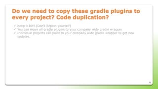 35
Do we need to copy these gradle plugins to
every project? Code duplication?
 Keep it DRY (Don’t Repeat yourself)
 You can move all gradle plugins to your company wide gradle wrapper
 Individual projects can point to your company wide gradle wrapper to get new
updates.
 