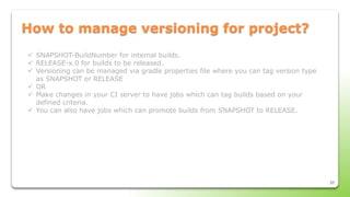 37
How to manage versioning for project?
 SNAPSHOT-BuildNumber for internal builds.
 RELEASE-x.0 for builds to be released.
 Versioning can be managed via gradle properties file where you can tag version type
as SNAPSHOT or RELEASE
 OR
 Make changes in your CI server to have jobs which can tag builds based on your
defined criteria.
 You can also have jobs which can promote builds from SNAPSHOT to RELEASE.
 