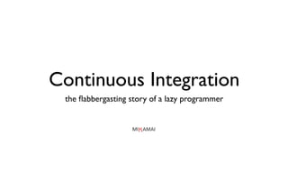 Continuous Integration
 the ﬂabbergasting story of a lazy programmer
 