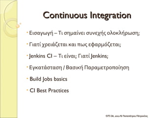 Continuous Integration
• Εισαγωγή – Τι σημαίνει συνεχής ολοκλήρωση;

• Γιατί χρειάζεται και πως εφαρμόζεται;

• Jenkins   CI – Τι είναι; Γιατί Jenkins;
• Εγκατάσταση / Βασική Παραμετροποίηση

•   Build Jobs basics
•   CI Best Practices



                                       OTS SA, 2012 © Παπαπέτρου Πάτροκλος
 