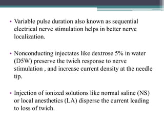 • Variable pulse duration also known as sequential
electrical nerve stimulation helps in better nerve
localization.
• Nonconducting injectates like dextrose 5% in water
(D5W) preserve the twich response to nerve
stimulation , and increase current density at the needle
tip.
• Injection of ionized solutions like normal saline (NS)
or local anesthetics (LA) disperse the current leading
to loss of twich.
 