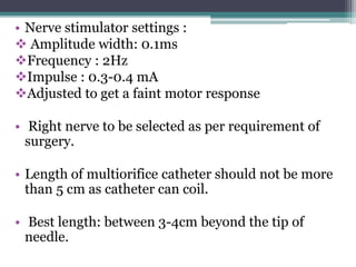 • Nerve stimulator settings :
 Amplitude width: 0.1ms
Frequency : 2Hz
Impulse : 0.3-0.4 mA
Adjusted to get a faint motor response
• Right nerve to be selected as per requirement of
surgery.
• Length of multiorifice catheter should not be more
than 5 cm as catheter can coil.
• Best length: between 3-4cm beyond the tip of
needle.
 