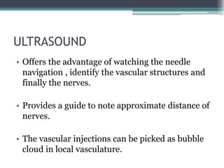 ULTRASOUND
• Offers the advantage of watching the needle
navigation , identify the vascular structures and
finally the nerves.
• Provides a guide to note approximate distance of
nerves.
• The vascular injections can be picked as bubble
cloud in local vasculature.
 
