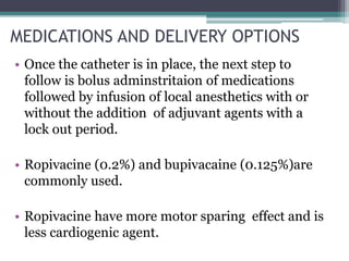 MEDICATIONS AND DELIVERY OPTIONS
• Once the catheter is in place, the next step to
follow is bolus adminstritaion of medications
followed by infusion of local anesthetics with or
without the addition of adjuvant agents with a
lock out period.
• Ropivacine (0.2%) and bupivacaine (0.125%)are
commonly used.
• Ropivacine have more motor sparing effect and is
less cardiogenic agent.
 