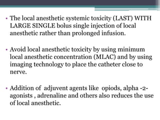 • The local anesthetic systemic toxicity (LAST) WITH
LARGE SINGLE bolus single injection of local
anesthetic rather than prolonged infusion.
• Avoid local anesthetic toxicity by using minimum
local anesthetic concentration (MLAC) and by using
imaging technology to place the catheter close to
nerve.
• Addition of adjuvent agents like opiods, alpha -2-
agonists , adrenaline and others also reduces the use
of local anesthetic.
 