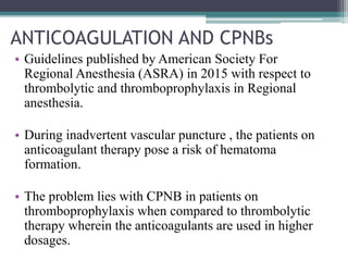 ANTICOAGULATION AND CPNBs
• Guidelines published by American Society For
Regional Anesthesia (ASRA) in 2015 with respect to
thrombolytic and thromboprophylaxis in Regional
anesthesia.
• During inadvertent vascular puncture , the patients on
anticoagulant therapy pose a risk of hematoma
formation.
• The problem lies with CPNB in patients on
thromboprophylaxis when compared to thrombolytic
therapy wherein the anticoagulants are used in higher
dosages.
 