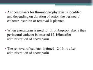 • Anticoagulants for thromboprophylaxis is identifed
and depending on duration of action the perineural
catheter insertion or removal is planned.
• When enoxaparin is used for thromboprophylaxis then
perineural catheter is inserted 12-16hrs after
administration of enoxaparin.
• The removal of catheter is timed 12-16hrs after
administration of enoxaparin.
 