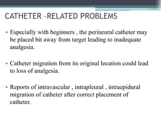 CATHETER –RELATED PROBLEMS
• Especially with beginners , the perineural catheter may
be placed bit away from target leading to inadequate
analgesia.
• Catheter migration from its original location could lead
to loss of analgesia.
• Reports of intravascular , intrapleural , intraepidural
migration of catheter after correct placement of
catheter.
 