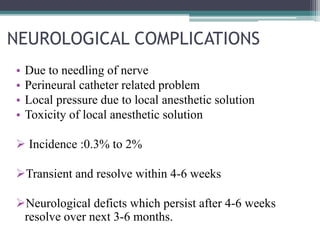 NEUROLOGICAL COMPLICATIONS
• Due to needling of nerve
• Perineural catheter related problem
• Local pressure due to local anesthetic solution
• Toxicity of local anesthetic solution
 Incidence :0.3% to 2%
Transient and resolve within 4-6 weeks
Neurological deficts which persist after 4-6 weeks
resolve over next 3-6 months.
 
