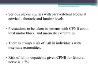• Serious plexus injuries with paravertebral blocks at
cervical , thoracic and lumbar levels.
• Precautions to be taken in patients with CPNB about
total motor block and insensate extremities.
• There is always Risk of Fall in individuals with
insensate extremities.
• Risk of fall in oupatients given CPNB for femoral
nerve is 1.7%
 