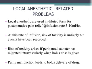 LOCAL ANESTHETIC –RELATED
PROBLEMS
• Local anesthetic are used in diluted form for
postoperative pain relief @infusion rate 5-10ml/hr.
• At this rate of infusion, risk of toxicity is unlikely but
events have been recorded.
• Risk of toxicity arises if perineural catheter has
migrated intravascularly when bolus dose is given.
• Pump malfunction leads to bolus delivery of drug.
 