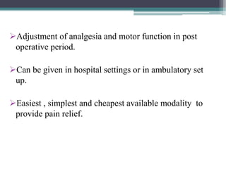 Adjustment of analgesia and motor function in post
operative period.
Can be given in hospital settings or in ambulatory set
up.
Easiest , simplest and cheapest available modality to
provide pain relief.
 