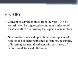 HISTORY
• Concept of CPNB evolved from the year 1946 by
Ansari when he suggested a continuous infusion of
local anaesthetic to prolong the supraclavicular block.
• New frontiers opened up with the development of
needles and catheter with special features, possibility
of inserting perineural catheter with assistance of
nerve stimulators and ultrasound.
 