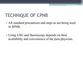TECHNIQUE OF CPNB
• All standard precautions and steps as are being used
in SPNB.
• Using USG and fluoroscopy depends on their
availability and convenience of the pain physcian.
 